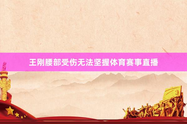 王刚腰部受伤无法坚握体育赛事直播