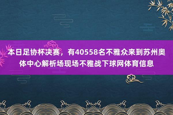 本日足协杯决赛，有40558名不雅众来到苏州奥体中心解析场现场不雅战下球网体育信息