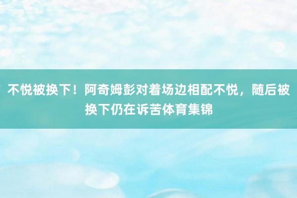 不悦被换下！阿奇姆彭对着场边相配不悦，随后被换下仍在诉苦体育集锦