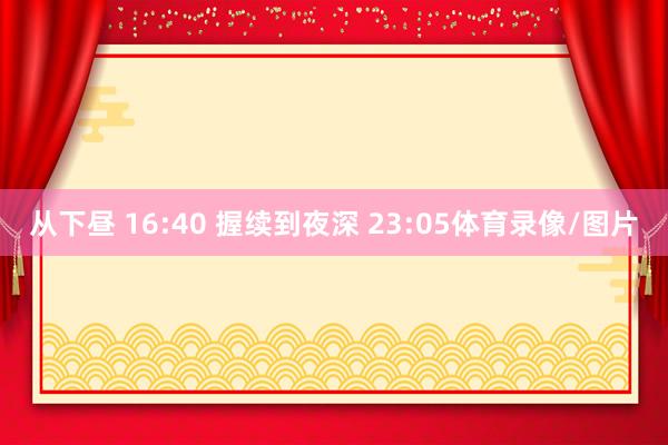 从下昼 16:40 握续到夜深 23:05体育录像/图片