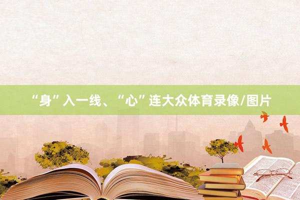 “身”入一线、“心”连大众体育录像/图片