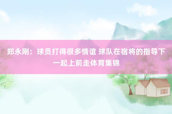 郑永刚：球员打得很多情谊 球队在宿将的指导下一起上前走体育集锦