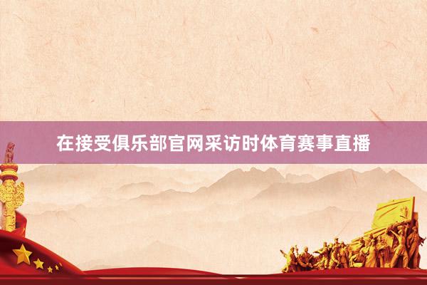 在接受俱乐部官网采访时体育赛事直播
