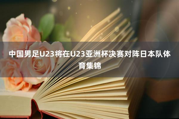 中国男足U23将在U23亚洲杯决赛对阵日本队体育集锦