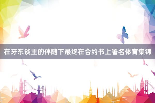 在牙东谈主的伴随下最终在合约书上署名体育集锦