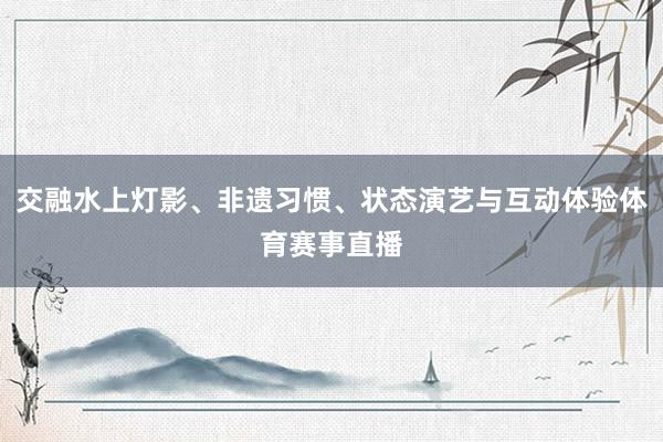 交融水上灯影、非遗习惯、状态演艺与互动体验体育赛事直播
