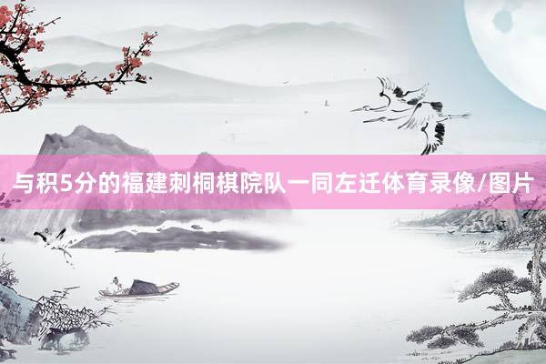 与积5分的福建刺桐棋院队一同左迁体育录像/图片