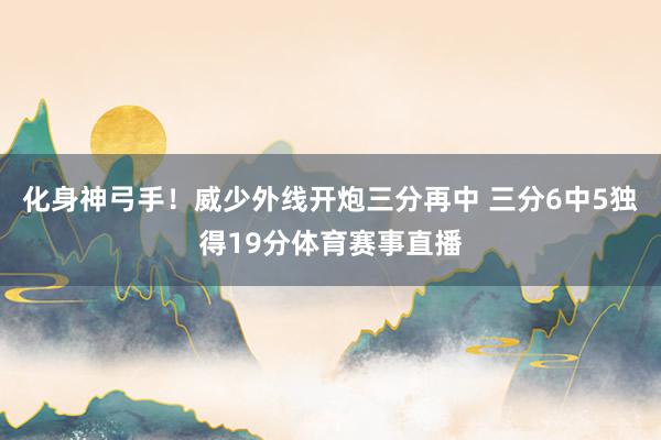 化身神弓手！威少外线开炮三分再中 三分6中5独得19分体育赛事直播