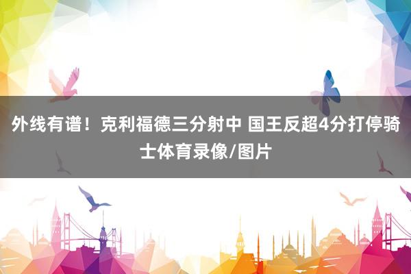 外线有谱！克利福德三分射中 国王反超4分打停骑士体育录像/图片