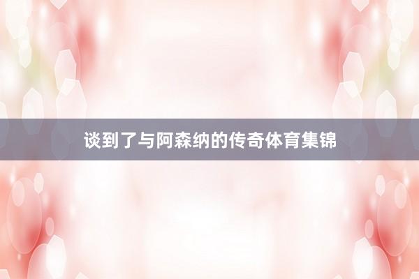 谈到了与阿森纳的传奇体育集锦
