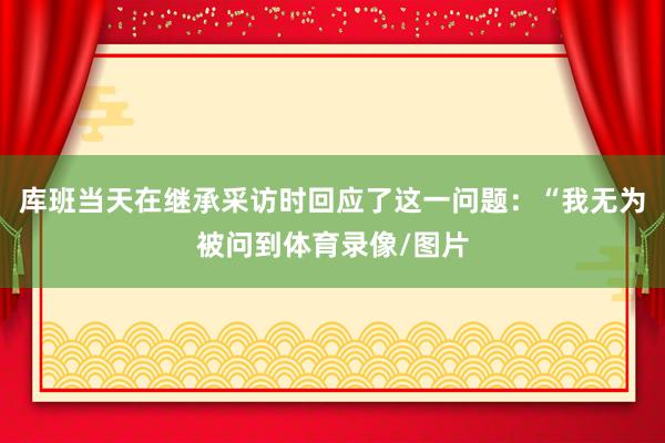 库班当天在继承采访时回应了这一问题：“我无为被问到体育录像/图片