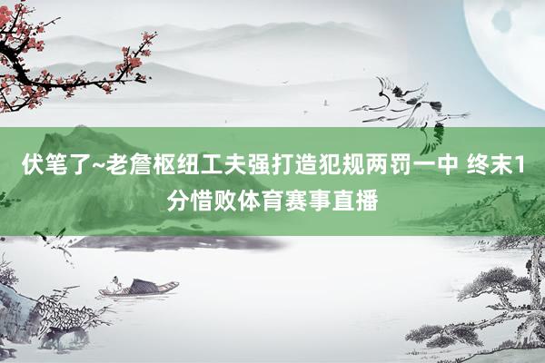 伏笔了~老詹枢纽工夫强打造犯规两罚一中 终末1分惜败体育赛事直播
