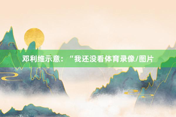 邓利维示意：“我还没看体育录像/图片