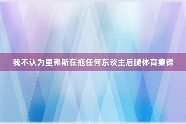 我不认为里弗斯在拖任何东谈主后腿体育集锦