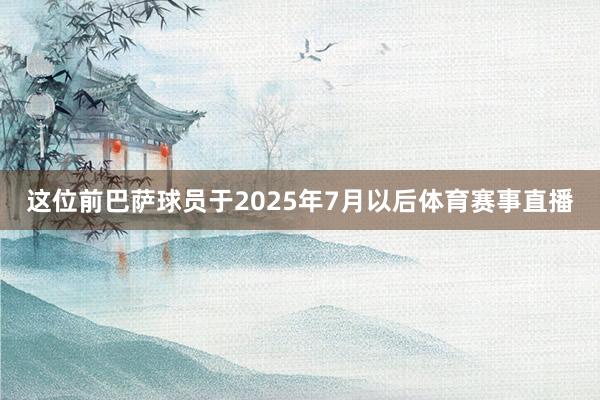 这位前巴萨球员于2025年7月以后体育赛事直播