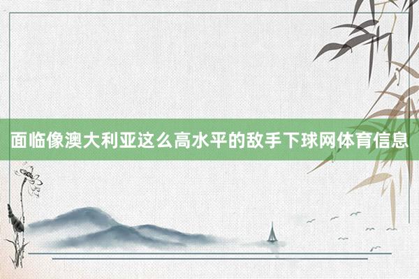 面临像澳大利亚这么高水平的敌手下球网体育信息