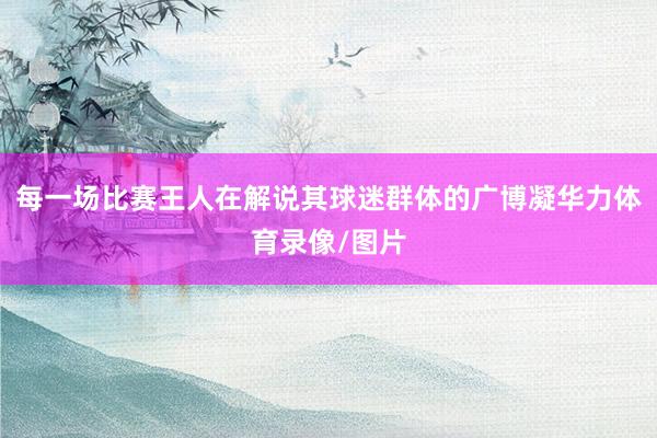 每一场比赛王人在解说其球迷群体的广博凝华力体育录像/图片