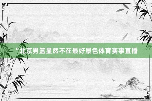 “北京男篮显然不在最好景色体育赛事直播