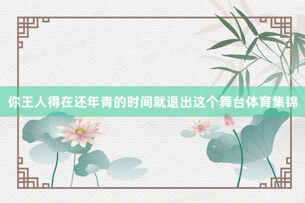 你王人得在还年青的时间就退出这个舞台体育集锦