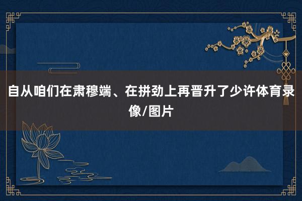 自从咱们在肃穆端、在拼劲上再晋升了少许体育录像/图片
