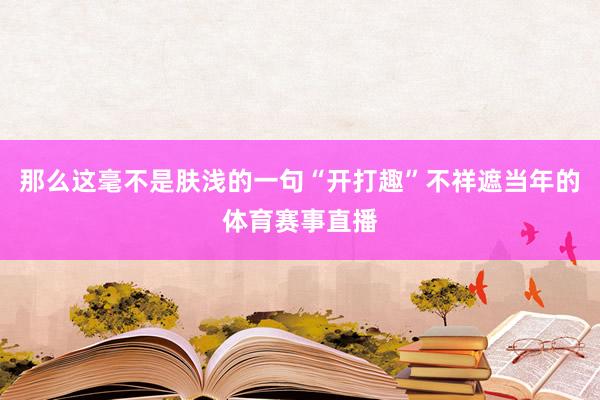 那么这毫不是肤浅的一句“开打趣”不祥遮当年的体育赛事直播