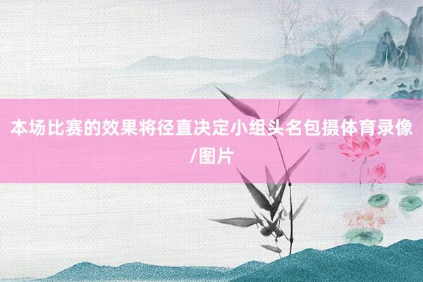 本场比赛的效果将径直决定小组头名包摄体育录像/图片