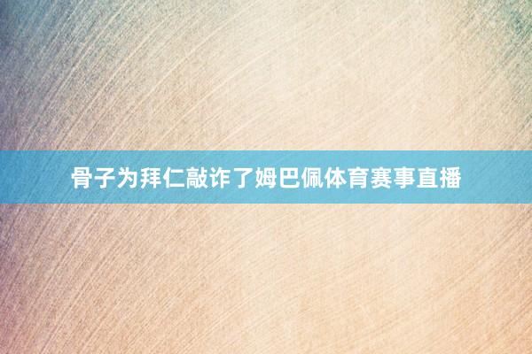 骨子为拜仁敲诈了姆巴佩体育赛事直播