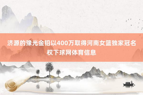 济源的豫光金铅以400万取得河南女篮独家冠名权下球网体育信息