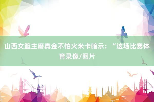 山西女篮主磨真金不怕火米卡暗示：“这场比赛体育录像/图片