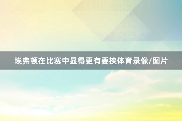 埃弗顿在比赛中显得更有要挟体育录像/图片