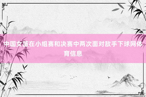 中国女篮在小组赛和决赛中两次面对敌手下球网体育信息