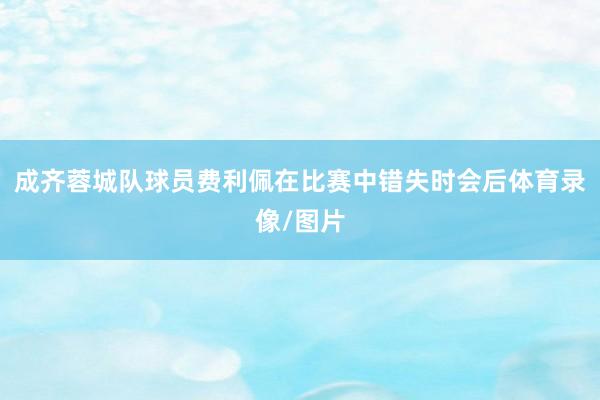 成齐蓉城队球员费利佩在比赛中错失时会后体育录像/图片