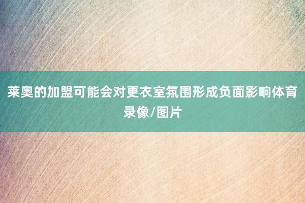 莱奥的加盟可能会对更衣室氛围形成负面影响体育录像/图片