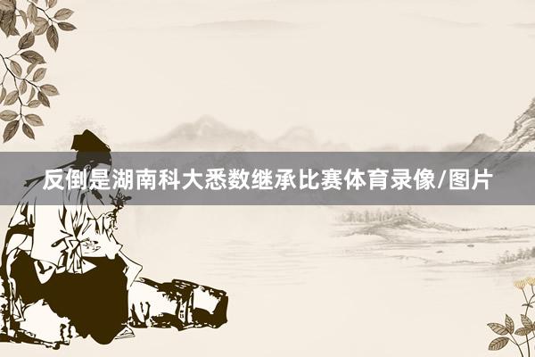 反倒是湖南科大悉数继承比赛体育录像/图片