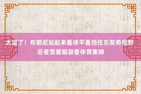 太逗了！布朗尼站起来看球平直挡住东契奇视野 后者歪着脑袋看体育集锦