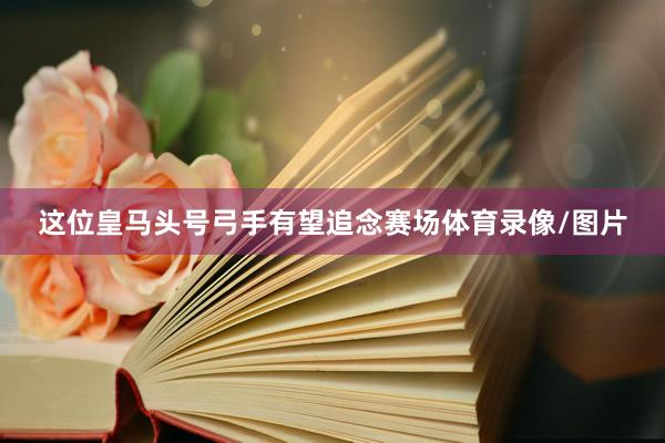 这位皇马头号弓手有望追念赛场体育录像/图片