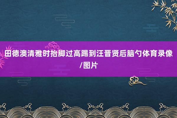 田德澳清雅时抬脚过高踢到汪晋贤后脑勺体育录像/图片