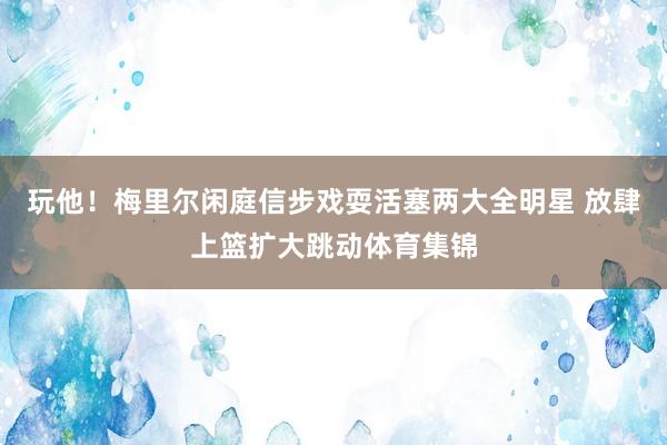 玩他！梅里尔闲庭信步戏耍活塞两大全明星 放肆上篮扩大跳动体育集锦