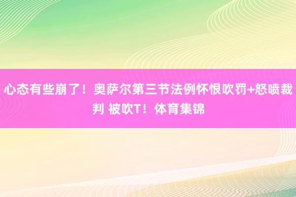 心态有些崩了！奥萨尔第三节法例怀恨吹罚+怒喷裁判 被吹T！体育集锦