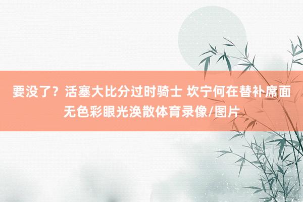 要没了？活塞大比分过时骑士 坎宁何在替补席面无色彩眼光涣散体育录像/图片