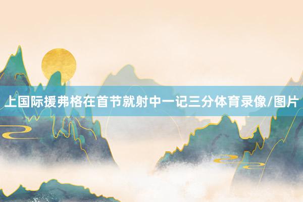 上国际援弗格在首节就射中一记三分体育录像/图片
