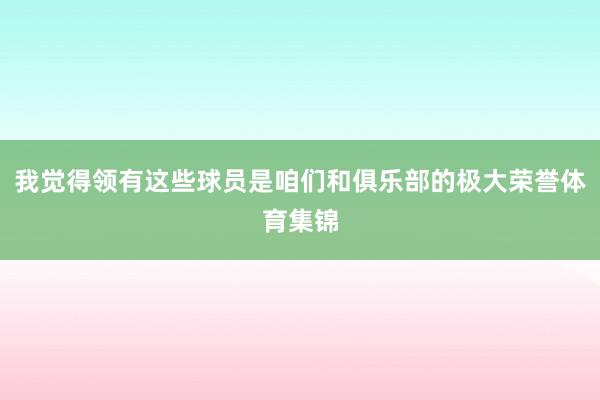 我觉得领有这些球员是咱们和俱乐部的极大荣誉体育集锦