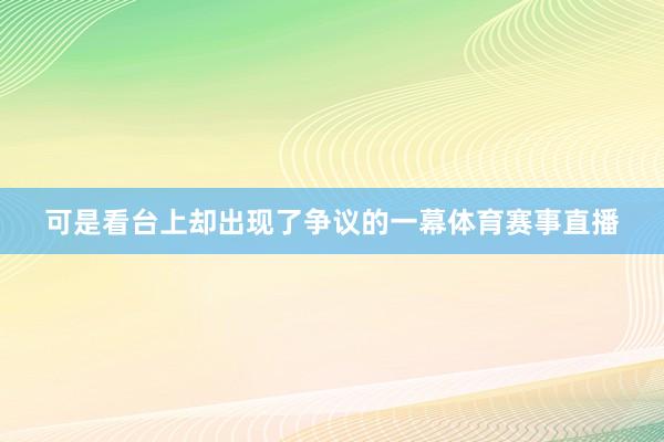 可是看台上却出现了争议的一幕体育赛事直播
