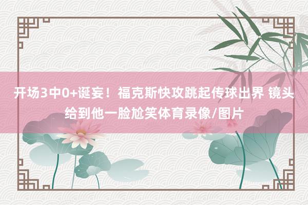 开场3中0+诞妄！福克斯快攻跳起传球出界 镜头给到他一脸尬笑体育录像/图片
