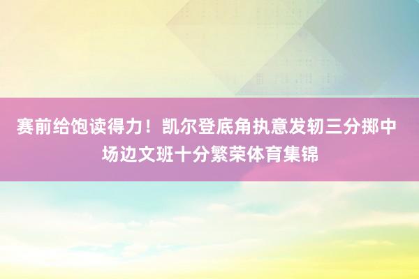 赛前给饱读得力！凯尔登底角执意发轫三分掷中 场边文班十分繁荣体育集锦