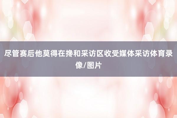 尽管赛后他莫得在搀和采访区收受媒体采访体育录像/图片